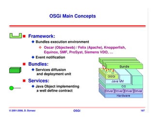 OSGi Main Concepts



                Framework:
                         Bundles execution environment
                             Oscar (Objectweb) / Felix (Apache), Knopperfish,
                             Equinox, SMF, ProSyst, Siemens VDO, …
                         Event notification

                Bundles:
                         Services diffusion
                         and deployment unit

                Services:
                         Java Object implementing
                         a well define contract




© 2001-2008, D. Donsez                         OSGi                             187
 