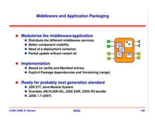 Middleware and Application Packaging




          Modularize the middleware/application
                Distribute the different middleware services
                Better component visibility
                Need of a deployment container
                Partial update without restart all


          Implementation
                Based on Jarfile and Manifest entries
                Explicit Package dependencies and Versioning (range)


          Ready for probably next generation standard
                JSR 277, Java Module System
                Overtake JNLP(JSR-56), J2EE EAR, OSGi R3 bundle
                J2SE 1.7 (2007)



© 2001-2008, D. Donsez                        OSGi                     188
 