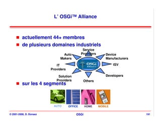 L’ OSGi™ Alliance



          actuellement 44+ membres
          de plusieurs domaines industriels
                                               Service
                                Auto          Providers       Device
                              Makers                          Manufacturers

                            IT                                     ISV
                         Providers

                             Solution                         Developers
                            Providers          Others
          sur les 4 segments



                          AUTO       OFFICE     HOME      MOBILE

© 2001-2008, D. Donsez                   OSGi                                 191
 