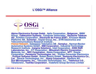 L’OSGi™ Alliance




                                    =

       Alpine Electronics Europe Gmbh , Aplix Corporation , Belgacom , BMW
       Group , Cablevision Systems , Computer Associates , Deutsche Telekom
       AG , Echelon Corporation , Electricité de France (EDF) , Ericsson Mobile
       Platforms AB , Esmertec , Espial Group, Inc. , ETRI Electronics and
       Telecommunications Research Institute ,
       France Telecom , Gatespace Telematics AB , Gemplus , Harman/Becker
       Automotive Systems GmbH , IBM Corporation , Industrial Technology
       Research Institute , Insignia Solutions , Intel Corporation , KDDI R&D
       Laboratories, Inc. , KT Corporation , Mitsubishi Electric Corporation ,
       Motorola, Inc. , NEC Corporation , Nokia Corporation , NTT , Oracle
       Corporation , Panasonic Technologies, Inc. , Philips Consumer Electronics
       , ProSyst Software GmbH , Robert Bosch GmbH , Samsung Electronics Co.,
       Ltd. , SavaJe Technologies, Inc. , Sharp Corporation , Siemens AG ,
       Sun Microsystems, Inc. , Telcordia Technologies, Inc. , Telefonica I+D ,
       TeliaSonera , Toshiba Corporation , Vodafone Group Services Limited

© 2001-2008, D. Donsez                  OSGi                                 192
 