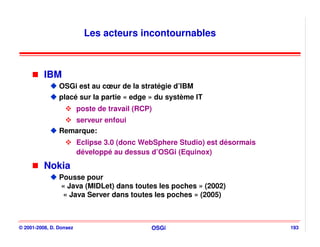 Les acteurs incontournables



          IBM
                OSGi est au cœur de la stratégie d’IBM
                placé sur la partie « edge » du système IT
                         poste de travail (RCP)
                   serveur enfoui
                Remarque:
                         Eclipse 3.0 (donc WebSphere Studio) est désormais
                         développé au dessus d’OSGi (Equinox)
          Nokia
                Pousse pour
                « Java (MIDLet) dans toutes les poches » (2002)
                 « Java Server dans toutes les poches » (2005)



© 2001-2008, D. Donsez                        OSGi                           193
 