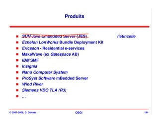 Produits



          SUN Java Embedded Server (JES)           l’étincelle
          Echelon LonWorks Bundle Deployment Kit
          Ericsson - Residential e-services
          MakeWave (ex Gatespace AB)
          IBM SMF
          Insignia
          Nano Computer System
          ProSyst Software mBedded Server
          Wind River
          Siemens VDO TLA (R3)
          …


© 2001-2008, D. Donsez            OSGi                           194
 