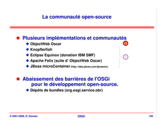La communauté open-source



          Plusieurs implémentations et communautés
                ObjectWeb Oscar                                        r3
                Knopflerfish
                Eclipse Equinox (donation IBM SMF)
                                                                       r4
                Apache Felix (suite d’ ObjectWeb Oscar)
                JBoss microContainer (http://labs.jboss.com/jbossmc)


          Abaissement des barrières de l'OSGi
             pour le développement open-source.
                Dépôts de bundles (org.osgi.service.obr)




© 2001-2008, D. Donsez                         OSGi                         195
 