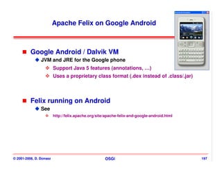 Apache Felix on Google Android



          Google Android / Dalvik VM
                JVM and JRE for the Google phone
                         Support Java 5 features (annotations, …)
                         Uses a proprietary class format (.dex instead of .class/.jar)



          Felix running on Android
                See
                         http://felix.apache.org/site/apache-felix-and-google-android.html




© 2001-2008, D. Donsez                               OSGi                                    197
 