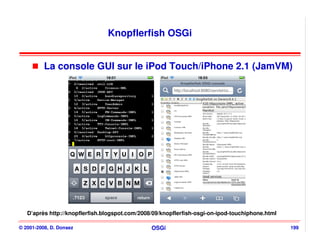 Knopflerfish OSGi


          La console GUI sur le iPod Touch/iPhone 2.1 (JamVM)




   D’après http://knopflerfish.blogspot.com/2008/09/knopflerfish-osgi-on-ipod-touchiphone.html

© 2001-2008, D. Donsez                          OSGi                                             199
 