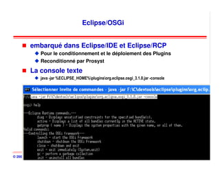 Eclipse/OSGi


          embarqué dans Eclipse/IDE et Eclipse/RCP
                Pour le conditionnement et le déploiement des Plugins
                Reconditionné par Prosyst

          La console texte
                java -jar %ECLIPSE_HOME%pluginsorg.eclipse.osgi_3.1.0.jar -console




© 2001-2008, D. Donsez                            OSGi                                 200
 