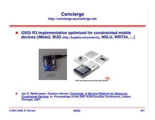 Concierge
                             http://concierge.sourceforge.net/



          OSGi R3 implementation optimized for constrainted mobile
          devices (iMote2, BUG (http://buglabs.net/products), NSLU, WRT54, …)




                                                 http://www.spectrum.ieee.org/video?id=223




          Jan S. Rellermeyer, Gustavo Alonso: Concierge: A Service Platform for Resource-
          Constrained Devices. In: Proceedings of the 2007 ACM EuroSys Conference, Lisbon,
          Portugal, 2007.


© 2001-2008, D. Donsez                         OSGi                                          201
 