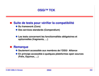 OSGi™ TCK



          Suite de tests pour vérifier la compatibilité
                Du framework (Core)
                Des services standards (Compendium)


                Les tests concernent les fonctionnalités obligatoires et
                optionnelles (fragments, …)


          Remarque
                Seulement accessible aux membres de l’OSGi Alliance
                En principe accessible à quelques plateformes open sources
                (Felix, Equinox, …)




© 2001-2008, D. Donsez                     OSGi                              202
 