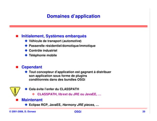 Domaines d’application



          Initialement, Systèmes embarqués
                Véhicule de transport (automotive)
                Passerelle résidentiel/domotique/immotique
                Contrôle industriel
                Téléphonie mobile


          Cependant
                Tout concepteur d’application est gagnant à distribuer
                son application sous forme de plugins
                conditionnés dans des bundles OSGi


                Cela évite l’enfer du CLASSPATH
                         CLASSPATH, lib/ext du JRE ou JavaEE, …
          Maintenant
                Eclipse RCP, JavaEE, Harmony JRE pieces, …

© 2001-2008, D. Donsez                         OSGi                      20
 
