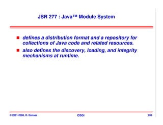 JSR 277 : Java™ Module System



          defines a distribution format and a repository for
          collections of Java code and related resources.
          also defines the discovery, loading, and integrity
          mechanisms at runtime.




© 2001-2008, D. Donsez                 OSGi                    203
 