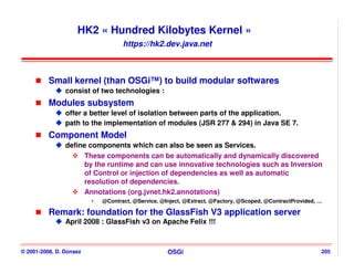 HK2 « Hundred Kilobytes Kernel »
                                  https://hk2.dev.java.net



          Small kernel (than OSGi™) to build modular softwares
                consist of two technologies :
          Modules subsystem
                offer a better level of isolation between parts of the application.
                path to the implementation of modules (JSR 277 & 294) in Java SE 7.
          Component Model
                define components which can also be seen as Services.
                      These components can be automatically and dynamically discovered
                      by the runtime and can use innovative technologies such as Inversion
                      of Control or injection of dependencies as well as automatic
                      resolution of dependencies.
                      Annotations (org.jvnet.hk2.annotations)
                           @Contract, @Service, @Inject, @Extract, @Factory, @Scoped, @ContractProvided, …

          Remark: foundation for the GlassFish V3 application server
                April 2008 : GlassFish v3 on Apache Felix !!!



© 2001-2008, D. Donsez                            OSGi                                                   205
 