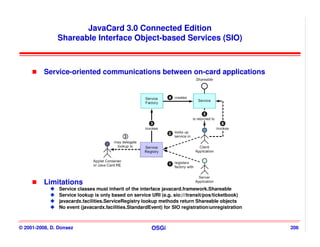 JavaCard 3.0 Connected Edition
               Shareable Interface Object-based Services (SIO)



          Service-oriented communications between on-card applications




          Limitations
                Service classes must inherit of the interface javacard.framework.Shareable
                Service lookup is only based on service URI (e.g. sio:///transit/pos/ticketbook)
                javacardx.facilities.ServiceRegistry lookup methods return Shareable objects
                No event (javacardx.facilities.StandardEvent) for SIO registration/unregistration



© 2001-2008, D. Donsez                                  OSGi                                        206
 