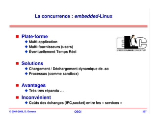 La concurrence : embedded-Linux



          Plate-forme
                Multi-application
                Multi-fournisseurs (users)
                Éventuellement Temps Réel


          Solutions
                Chargement / Déchargement dynamique de .so
                Processus (comme sandbox)


          Avantages
                Très très répandu …

          Inconvénient
                Coûts des échanges (IPC,socket) entre les « services »

© 2001-2008, D. Donsez                    OSGi                           207
 