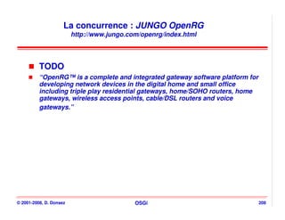 La concurrence : JUNGO OpenRG
                         http://www.jungo.com/openrg/index.html




          TODO
          “OpenRG™ is a complete and integrated gateway software platform for
          developing network devices in the digital home and small office
          including triple play residential gateways, home/SOHO routers, home
          gateways, wireless access points, cable/DSL routers and voice
          gateways.”




© 2001-2008, D. Donsez                      OSGi                                208
 