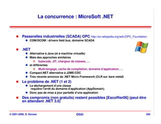 La concurrence : MicroSoft .NET


          Passerelles industrielles (SCADA) OPC http://en.wikipedia.org/wiki/OPC_Foundation
                COM/DCOM : drivers field bus, domaine SCADA


          .NET
                Alternative à Java (et à machine virtuelle)
                Mais des approches similaires
                        bytecode, JIT, chargeur de classes, …
                et différentes
                        Multi-langage, cache de compilation, domaine d’application, …
                Compact.NET alternative à J2ME/CDC
                Très récente annonce de .NET Micro Framework (CLR sur bare metal)
          Le problème de .NET (1 et 2)
                Le déchargement d’une classe
                 requière l’arrêt du domaine d’application (AppDomain).
                Donc pas de mise à jour partielle d’une application
          Des compromis (non gratuits) restent possibles [Escoffier06] (peut être
          en attendant .NET 3.0)


© 2001-2008, D. Donsez                            OSGi                                    209
 