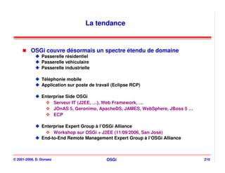 La tendance


          OSGi couvre désormais un spectre étendu de domaine
                Passerelle résidentiel
                Passerelle véhiculaire
                Passerelle industrielle

                Téléphonie mobile
                Application sur poste de travail (Eclipse RCP)

                Enterprise Side OSGi
                     Serveur IT (J2EE, …), Web Framework, …
                     JOnAS 5, Geronimo, ApacheDS, JAMES, WebSphere, JBoss 5 …
                     ECP

                Enterprise Expert Group à l’OSGi Alliance
                     Workshop sur OSGi + J2EE (11/09/2006, San José)
                End-to-End Remote Management Expert Group à l’OSGi Alliance



© 2001-2008, D. Donsez                        OSGi                              210
 