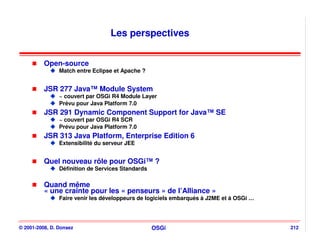 Les perspectives


          Open-source
                Match entre Eclipse et Apache ?


          JSR 277 Java™ Module System
                ~ couvert par OSGi R4 Module Layer
                Prévu pour Java Platform 7.0
          JSR 291 Dynamic Component Support for Java™ SE
                ~ couvert par OSGi R4 SCR
                Prévu pour Java Platform 7.0
          JSR 313 Java Platform, Enterprise Edition 6
                Extensibilité du serveur JEE


          Quel nouveau rôle pour OSGi™ ?
                Définition de Services Standards

          Quand même
          « une crainte pour les « penseurs » de l’Alliance »
                Faire venir les développeurs de logiciels embarqués à J2ME et à OSGi …




© 2001-2008, D. Donsez                             OSGi                                  212
 