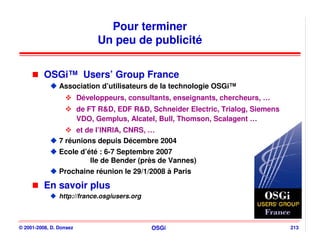 Pour terminer
                              Un peu de publicité


          OSGi™ Users’ Group France
                Association d’utilisateurs de la technologie OSGi™
                         Développeurs, consultants, enseignants, chercheurs, …
                         de FT R&D, EDF R&D, Schneider Electric, Trialog, Siemens
                         VDO, Gemplus, Alcatel, Bull, Thomson, Scalagent …
                     et de l’INRIA, CNRS, …
                7 réunions depuis Décembre 2004
                Ecole d’été : 6-7 Septembre 2007
                         Ile de Bender (près de Vannes)
                Prochaine réunion le 29/1/2008 à Paris

          En savoir plus
                http://france.osgiusers.org



© 2001-2008, D. Donsez                        OSGi                                  213
 