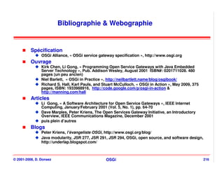 Bibliographie & Webographie


          Spécification
                OSGi Alliance, « OSGi service gateway specification », http://www.osgi.org
          Ouvrage
                Kirk Chen, Li Gong, « Programming Open Service Gateways with Java Embedded
                Server Technology », Pub. Addison Wesley, August 2001 ISBN#: 0201711028. 480
                pages (un peu ancien)
                Niel Barlett, « OSGi in Practice », http://neilbartlett.name/blog/osgibook/
                Richard S. Hall, Karl Pauls, and Stuart McCulloch, « OSGi in Action », May 2009, 375
                pages, ISBN: 1933988916, http://code.google.com/p/osgi-in-action &
                http://manning.com/hall
          Articles
                Li Gong, « A Software Architecture for Open Service Gateways », IEEE Internet
                Computing, January/February 2001 (Vol. 5, No. 1), pp. 64-70
                Dave Marples, Peter Kriens, The Open Services Gateway Initiative, an Introductory
                Overview, IEEE Communications Magazine, December 2001
                puis plein d’autres
          Blogs
                Peter Kriens, l’évangeliste OSGi, http://www.osgi.org/blog/
                Java modularity, JSR 277, JSR 291, JSR 294, OSGi, open source, and software design,
                http://underlap.blogspot.com/



© 2001-2008, D. Donsez                            OSGi                                                 216
 