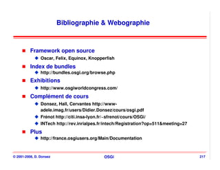 Bibliographie & Webographie



          Framework open source
                Oscar, Felix, Equinox, Knopperfish
          Index de bundles
                http://bundles.osgi.org/browse.php
          Exhibitions
                http://www.osgiworldcongress.com/
          Complément de cours
                Donsez, Hall, Cervantes http://www-
                adele.imag.fr/users/Didier.Donsez/cours/osgi.pdf
                Frénot http://citi.insa-lyon.fr/~sfrenot/cours/OSGi/
                INTech http://rev.inrialpes.fr/intech/Registration?op=511&meeting=27
          Plus
                http://france.osgiusers.org/Main/Documentation



© 2001-2008, D. Donsez                         OSGi                                    217
 