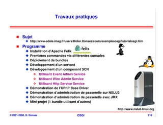 Travaux pratiques



          Sujet
                http://www-adele.imag.fr/users/Didier.Donsez/cours/exemplesosgi/tutorialosgi.htm
          Programme
                Installation d’Apache Felix
                Premières commandes via différentes consoles
                Déploiement de bundles
                Développement d’un servant
                Développement d’un composant SCR
                      Utilisant Event Admin Service
                      Utilisant Wire Admin Service
                      Utilisant Http Service Service
                Démonstration de l’UPnP Base Driver
                Démonstration d’administration de passerelle sur NSLU2
                Démonstration d’administration de passerelle avec JMX
                Mini-projet (1 bundle utilisant d’autres)

                                                                              http://www.nslu2-linux.org

© 2001-2008, D. Donsez                           OSGi                                              218
 