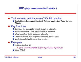 BND (http://www.aqute.biz/Code/Bnd)



          Tool to create and diagnose OSGi R4 bundles
                Available as Command line tool, Eclipse plugin, Ant Task, Maven
                Plugin
          Key functions
                Compute the classpath, import, export of a bundle
                Show the manifest and JAR contents of a bundle
                Wrap a JAR so that it becomes a bundle
                Create a Bundle from a specification and a class path
                Verify the validity of the manifest entries
          Examples
                wrap an existing jar
                     java -jar bnd.jar wrap -output myOSGi.jar myPlain.jar
                More TODO


© 2001-2008, D. Donsez                      OSGi                                  223
 