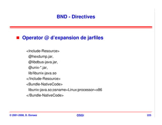 BND - Directives



          Operator @ d’expansion de jarfiles

             <Include-Resource>
              @hexdump.jar,
               @libdbus-java.jar,
               @unix-*.jar,
               lib/libunix-java.so
             </Include-Resource>
             <Bundle-NativeCode>
               libunix-java.so;osname=Linux;processor=x86
             </Bundle-NativeCode>




© 2001-2008, D. Donsez                       OSGi           225
 