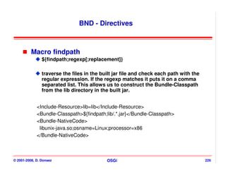 BND - Directives



          Macro findpath
                ${findpath;regexp[;replacement]}

                traverse the files in the built jar file and check each path with the
                regular expression. If the regexp matches it puts it on a comma
                separated list. This allows us to construct the Bundle-Classpath
                from the lib directory in the built jar.


             <Include-Resource>lib=lib</Include-Resource>
             <Bundle-Classpath>${findpath;lib/.*.jar}</Bundle-Classpath>
             <Bundle-NativeCode>
              libunix-java.so;osname=Linux;processor=x86
             </Bundle-NativeCode>



© 2001-2008, D. Donsez                      OSGi                                        226
 