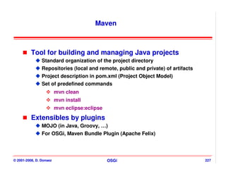 Maven



          Tool for building and managing Java projects
                Standard organization of the project directory
                Repositories (local and remote, public and private) of artifacts
                Project description in pom.xml (Project Object Model)
                Set of predefined commands
                         mvn clean
                         mvn install
                         mvn eclipse:eclipse
          Extensibles by plugins
                MOJO (in Java, Groovy, …)
                For OSGi, Maven Bundle Plugin (Apache Felix)




© 2001-2008, D. Donsez                         OSGi                                227
 