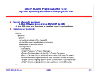 Maven Bundle Plugin (Apache Felix)
                 http://felix.apache.org/site/maven-bundle-plugin-bnd.html




          Maven plugin to package
              a Java (Maven) project as a OSGi R4 bundle
                Use BND tools (and directives) to calculate import/export packages
          Example of pom.xml
            …
            <build>
              <plugins>
               <plugin>
                 <groupId>org.apache.felix</groupId>
                 <artifactId>maven-bundle-plugin</artifactId>
                 <extensions>true</extensions>
                 <configuration>
                  <instructions>
                    <Import-Package>*</Import-Package>
                    <Private-Package>${pom.artifactId}.*</Private-Package>
                    <Export-Package>${pom.artifactId};version=1.0.0</Export-Package>
                    <Bundle-Activator>${pom.artifactId}.impl.Activator</Bundle-Activator>
                    <Export-Service>org.osgi.service.event.EventHandler</Export-Service>
                    <Import-Service>org.osgi.service.log.LogService</Import-Service>
            …


© 2001-2008, D. Donsez                             OSGi                                     228
 