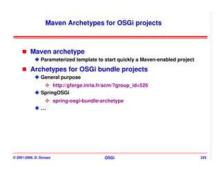 Maven Archetypes for OSGi projects



          Maven archetype
                Parameterized template to start quickly a Maven-enabled project

          Archetypes for OSGi bundle projects
                General purpose
                     http://gforge.inria.fr/scm/?group_id=526
                SpringOSGi
                         spring-osgi-bundle-archetype
                …




© 2001-2008, D. Donsez                       OSGi                                 229
 