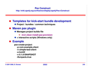 Pax Construct
               http://wiki.ops4j.org/confluence/display/ops4j/Pax+Construct




          Templates for kick-start bundle development
                Project / bundles / common techniques

          Maven pax plugin
                Manages project builds file
                      mvn clean install pax:provision
                + interactive scripts (Windows only)
          Example
            pax-create-project
              -p com.example.client
              -n simple-test-client
              -a kxml2
              -v 0.1.0-SNAPSHOT
              -Dunpack=true


© 2001-2008, D. Donsez                       OSGi                             230
 