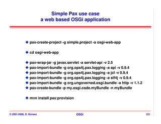 Simple Pax use case
                         a web based OSGi application



                pax-create-project -g simple.project -a osgi-web-app

                cd osgi-web-app

                pax-wrap-jar -g javax.servlet -a servlet-api -v 2.5
                pax-import-bundle -g org.ops4j.pax.logging -a api -v 0.9.4
                pax-import-bundle -g org.ops4j.pax.logging -a jcl -v 0.9.4
                pax-import-bundle -g org.ops4j.pax.logging -a slf4j -v 0.9.4
                pax-import-bundle -g org.ungoverned.osgi.bundle -a http -v 1.1.2
                pax-create-bundle -p my.osgi.code.myBundle -n myBundle

                mvn install pax:provision



© 2001-2008, D. Donsez                      OSGi                                   231
 