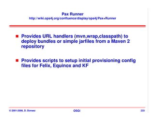 Pax Runner
                http://wiki.ops4j.org/confluence/display/ops4j/Pax+Runner




          Provides URL handlers (mvn,wrap,classpath) to
          deploy bundles or simple jarfiles from a Maven 2
          repository


          Provides scripts to setup initial provisioning config
          files for Felix, Equinox and KF




© 2001-2008, D. Donsez                       OSGi                           233
 