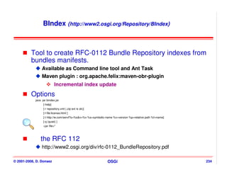 BIndex (http://www2.osgi.org/Repository/BIndex)



          Tool to create RFC-0112 Bundle Repository indexes from
          bundles manifests.
                 Available as Command line tool and Ant Task
                 Maven plugin : org.apache.felix:maven-obr-plugin
                            Incremental index update
          Options
            java -jar bindex.jar
                  [-help]
                  [-r repository.xml (.zip ext is ok)]
                  [-l file:license.html ]
                  [-t http://w.com/servl?s=%s&v=%v %s=symbolic-name %v=version %p=relative path %f=name]
                  [-q (quiet) ]
                  <jar file>*



                the RFC 112
                 http://www2.osgi.org/div/rfc-0112_BundleRepository.pdf

© 2001-2008, D. Donsez                                         OSGi                                        234
 