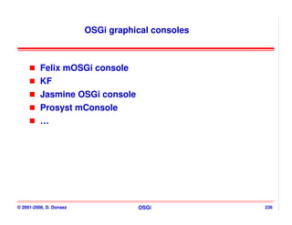 OSGi graphical consoles



          Felix mOSGi console
          KF
          Jasmine OSGi console
          Prosyst mConsole
          …




© 2001-2008, D. Donsez              OSGi           236
 