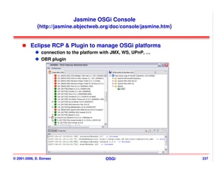 Jasmine OSGi Console
             (http://jasmine.objectweb.org/doc/console/jasmine.htm)


          Eclipse RCP & Plugin to manage OSGi platforms
                connection to the platform with JMX, WS, UPnP, …
                OBR plugin




© 2001-2008, D. Donsez                      OSGi                      237
 