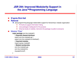 JSR 294: Improved Modularity Support in
                the Java™Programming Language


          D’aprés Rick Hall
          Rational
                Java programming language needs better support for hierarchical, modular organization
                      Primarily to support information hiding
                      Java packages inadequate for this purpose
                      Only two levels of visibility: internal to the package or public to everyone
          Module “Files”
            super package com.foo.moduleA {
               // Exported classes/interfaces
               export com.foo.moduleA.api.*;
               export com.foo.moduleA.ifc.InterfaceC;
               // Imported modules
               import org.bar.moduleD;
               // Module membership
               com.foo.moduleA.api;
               com.foo.moduleA.ifc;
               org.apache.stuff;
            }

© 2001-2008, D. Donsez                             OSGi                                                 241
 