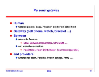 Personal gateway



          Human
                Cardiac patient, Baby, Prisoner, Soldier on battle field

          Gateway (cell phone, watch, bracelet …)
          Between
                wearable Sensors
                    ECG, Sphygmomanometer, GPS/GSM, …
                and wearable actuators
                         PaceMaker, Heart Defibrillator, Tourniquet (garotte),
          and providers
                Emergency team, Parents, Prison service, Army , …




© 2001-2008, D. Donsez                         OSGi                              30
 
