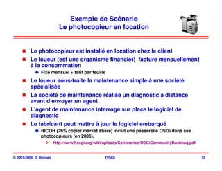 Exemple de Scénario
                           Le photocopieur en location


          Le photocopieur est installé en location chez le client
          Le loueur (est une organisme financier) facture mensuellement
          à la consommation
                Fixe mensuel + tarif par feuille
          Le loueur sous-traite la maintenance simple à une société
          spécialisée
          La société de maintenance réalise un diagnostic à distance
          avant d’envoyer un agent
          L’agent de maintenance interroge sur place le logiciel de
          diagnostic
          Le fabricant peut mettre à jour le logiciel embarqué
                RICOH (26% copier market share) inclut une passerelle OSGi dans ses
                photocopieurs (en 2006).
                         http://www2.osgi.org/wiki/uploads/Conference/OSGiCommunityBushnaq.pdf


© 2001-2008, D. Donsez                            OSGi                                           35
 