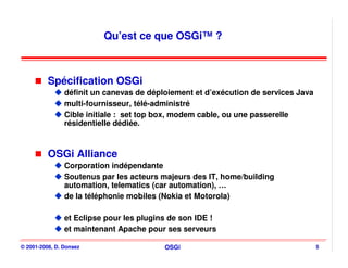Qu’est ce que OSGi™ ?



          Spécification OSGi
                définit un canevas de déploiement et d’exécution de services Java
                multi-fournisseur, télé-administré
                Cible initiale : set top box, modem cable, ou une passerelle
                résidentielle dédiée.



          OSGi Alliance
                Corporation indépendante
                Soutenus par les acteurs majeurs des IT, home/building
                automation, telematics (car automation), …
                de la téléphonie mobiles (Nokia et Motorola)

                et Eclipse pour les plugins de son IDE !
                et maintenant Apache pour ses serveurs

© 2001-2008, D. Donsez                    OSGi                                      5
 