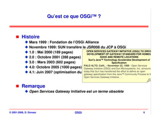 Qu’est ce que OSGi™ ?



          Histoire
                Mars 1999 : Fondation de l’OSGi Alliance
                Novembre 1999: SUN transfère le JSR008 du JCP à OSGi
                                                   OPEN SERVICES GATEWAY INITIATIVE (OSGi) TO DRIVE
                1.0 : Mai 2000 (189 pages)          DEVELOPMENT OF GATEWAY STANDARD FOR HOMES,
                2.0 : Octobre 2001 (288 pages)                  SOHO AND REMOTE LOCATIONS
                                                     Sun's Java™ Technology Accelerates Development of
                3.0 : Mars 2003 (602 pages)                                Specification
                                                 PALO ALTO, Calif., - November 22, 1999 - Open Services
                4.0: Octobre 2005 (1000 pages) Gateway Initiative (OSGi) and Sun Microsystems, Inc. announced
                4.1: Juin 2007 (optimisation du core that Sun has transferred Java™ Communityan open to the
                                                 today R4)
                                                 gateway specification from the
                                                                                the effort to define
                                                                                                     Process
                                                         Open Services Gateway Initiative. …



          Remarque
                Open Services Gateway Initiative est un terme obsolète




© 2001-2008, D. Donsez                            OSGi                                               6
 