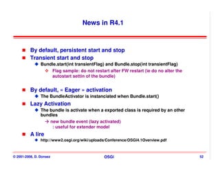 News in R4.1



          By default, persistent start and stop
          Transient start and stop
                Bundle.start(int transientFlag) and Bundle.stop(int transientFlag)
                    Flag sample: do not restart after FW restart (ie do no alter the
                    autostart settin of the bundle)


          By default, « Eager » activation
                The BundleActivator is instanciated when Bundle.start()
          Lazy Activation
                The bundle is activate when a exported class is required by an other
                bundles
                    new bundle event (lazy activated)
                     : useful for extender model
          A lire
                http://www2.osgi.org/wiki/uploads/Conference/OSGi4.1Overview.pdf



© 2001-2008, D. Donsez                          OSGi                                   52
 