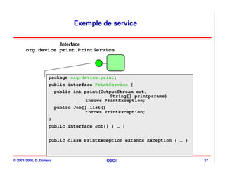 Exemple de service


                           Interface
       org.device.print.PrintService




                    package org.device.print;
                    public interface PrintService {
                         public int print(OutputStream out,
                                             String[] printparams)
                                    throws PrintException;
                         public Job[] list()
                                    throws PrintException;
                    }
                    public interface Job[] { … }


                    public class PrintException extends Exception { … }



© 2001-2008, D. Donsez                     OSGi                           57
 