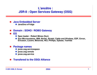 L’ancêtre :
                 JSR-8 : Open Services Gateway (OSG)


          Java Embedded Server
                JavaOne e-Fridge


          Domain : SOHO / ROBO Gateway
          EG
                Spec leader : Robert Mines (Sun)
                Sun Microsystems, IBM, Nortel, Alcatel, Cable and Wireless, EDF, Enron,
                Ericsson, Lucent, Motorola, NCI, Phillips, Sybase, Toshiba


          Package names
                javax.osg.servicespace
                javax.osg.remote
                javax.osg.service

          Transfered to the OSGi Alliance


© 2001-2008, D. Donsez                       OSGi                                         7
 