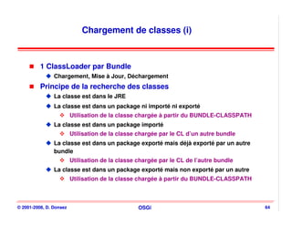 Chargement de classes (i)



          1 ClassLoader par Bundle
                Chargement, Mise à Jour, Déchargement
          Principe de la recherche des classes
                La classe est dans le JRE
                La classe est dans un package ni importé ni exporté
                         Utilisation de la classe chargée à partir du BUNDLE-CLASSPATH
                La classe est dans un package importé
                         Utilisation de la classe chargée par le CL d’un autre bundle
                La classe est dans un package exporté mais déjà exporté par un autre
                bundle
                         Utilisation de la classe chargée par le CL de l’autre bundle
                La classe est dans un package exporté mais non exporté par un autre
                         Utilisation de la classe chargée à partir du BUNDLE-CLASSPATH



© 2001-2008, D. Donsez                            OSGi                                   64
 