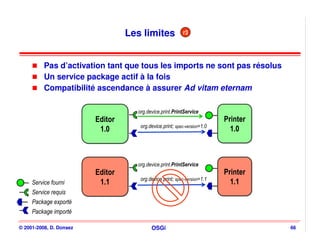 Les limites             r3




          Pas d’activation tant que tous les imports ne sont pas résolus
          Un service package actif à la fois
          Compatibilité ascendance à assurer Ad vitam eternam

                                    org.device.print.PrintService
                         Editor
                         Editor                                           Printer
                                                                          Printer
                                     org.device.print; spec-version=1.0
                          1.0
                          1.0                                               1.0
                                                                            1.0



                                    org.device.print.PrintService
                         Editor
                         Editor                                           Printer
                                                                          Printer
                                     org.device.print; spec-version=1.1
     Service fourni       1.1
                          1.1                                               1.1
                                                                            1.1
     Service requis
     Package exporté
     Package importé

© 2001-2008, D. Donsez                    OSGi                                      66
 