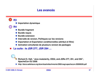 Les avancés


    r3    R3
                Importation dynamique
     r4   R4
                Bundle fragment
                Bundle requis
                Bundle extension
                Intervalle de version, Politiques sur les versions
                Importation et Exportation conditionnelles (attribut et filtre)
                Activation simultanée de plusieurs version de packages
          La suite : le JSR 277, JSR 294 …



                Richard S. Hall, “Java modularity, OSGi, and JSRs 277, 291, and 294”,
                ApacheCon EU 2006
                http://docs.safehaus.org/download/attachments/2995/osgi-apachecon-20060628.pdf


© 2001-2008, D. Donsez                          OSGi                                             67
 