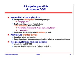Principales propriétés
                               du canevas OSGi


          Modularisation des applications
                Chargement/Déchargement de code dynamique
                     Langage Java
                Déploiement dynamique d’applications
                sans interruption de la plateforme
                     Installation, Lancement, Mise à jour, Arrêt, Retrait
                     « No reboot »
                Résolution des dépendances versionnées de code
          Architecture orientée service
                Couplage faible, late-binding
                Reconfiguration dynamique des applications (plugins, services techniques)
          Vise des systèmes à mémoire restreinte
                s’accroche à J2ME/CDC
                même si de plus en plus Java Platform 1.5, 6, 7, …




© 2001-2008, D. Donsez                         OSGi                                     8
 
