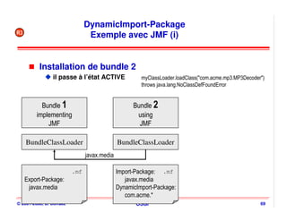 DynamicImport-Package
R3
                                Exemple avec JMF (i)


          Installation de bundle 2
                il passe à l’état ACTIVE              myClassLoader.loadClass("com.acme.mp3.MP3Decoder")
                                                      throws java.lang.NoClassDefFoundError


           Bundle 1                                Bundle 2
         implementing                               using
             JMF                                     JMF

     BundleClassLoader                       BundleClassLoader
                               javax.media

                         .mf                 Import-Package: .mf
     Export-Package:                            javax.media
      javax.media                            DynamicImport-Package:
                                                com.acme.*
© 2001-2008, D. Donsez                              OSGi                                              69
 